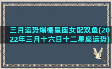 三月运势爆棚星座女配双鱼(2022年三月十六日十二星座运势)(双鱼座3月16日女生性格)