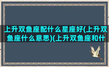 上升双鱼座配什么星座好(上升双鱼座什么意思)(上升双鱼座和什么星座配)