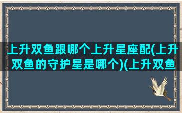 上升双鱼跟哪个上升星座配(上升双鱼的守护星是哪个)(上升双鱼配对星座)