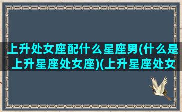 上升处女座配什么星座男(什么是上升星座处女座)(上升星座处女男与什么星座最配)