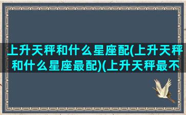 上升天秤和什么星座配(上升天秤和什么星座最配)(上升天秤最不配的星座)