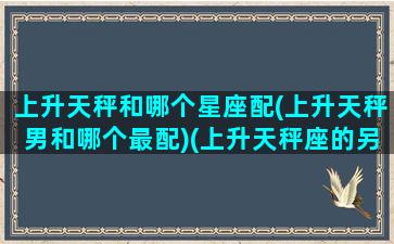 上升天秤和哪个星座配(上升天秤男和哪个最配)(上升天秤座的另一半)