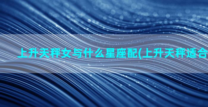 上升天秤女与什么星座配(上升天秤适合什么星座)