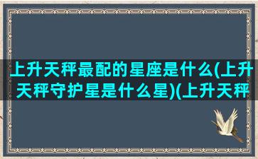 上升天秤最配的星座是什么(上升天秤守护星是什么星)(上升天秤的优缺点)