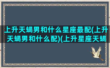 上升天蝎男和什么星座最配(上升天蝎男和什么配)(上升星座天蝎男和什么般配)