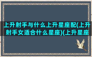 上升射手与什么上升星座配(上升射手女适合什么星座)(上升星座射手女配对)