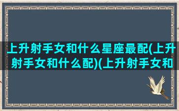 上升射手女和什么星座最配(上升射手女和什么配)(上升射手女和上升射手男配吗)