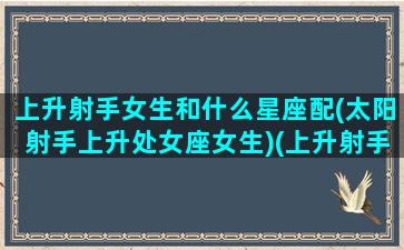 上升射手女生和什么星座配(太阳射手上升处女座女生)(上升射手女婚姻幸福吗)