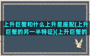 上升巨蟹和什么上升星座配(上升巨蟹的另一半特征)(上升巨蟹的人与其他上升星座配对)