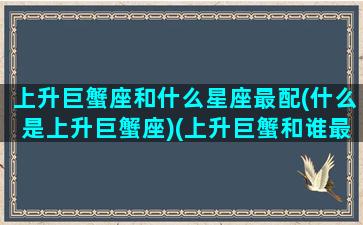 上升巨蟹座和什么星座最配(什么是上升巨蟹座)(上升巨蟹和谁最配)