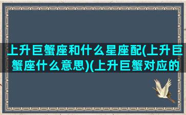 上升巨蟹座和什么星座配(上升巨蟹座什么意思)(上升巨蟹对应的什么下降)