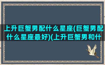 上升巨蟹男配什么星座(巨蟹男配什么星座最好)(上升巨蟹男和什么星座女配)