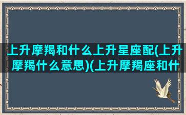 上升摩羯和什么上升星座配(上升摩羯什么意思)(上升摩羯座和什么座最配)