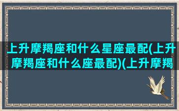 上升摩羯座和什么星座最配(上升摩羯座和什么座最配)(上升摩羯和上升摩羯配吗)