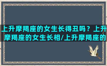 上升摩羯座的女生长得丑吗？上升摩羯座的女生长相/上升摩羯座的女生长得丑吗？上升摩羯座的女生长相-我的网站