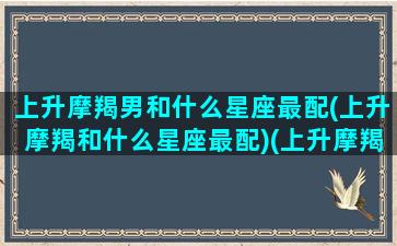 上升摩羯男和什么星座最配(上升摩羯和什么星座最配)(上升摩羯男的性格特点)