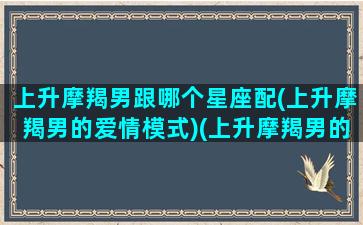 上升摩羯男跟哪个星座配(上升摩羯男的爱情模式)(上升摩羯男的性格特点)