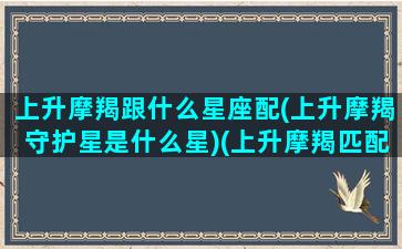 上升摩羯跟什么星座配(上升摩羯守护星是什么星)(上升摩羯匹配星座)