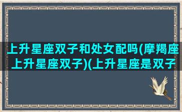 上升星座双子和处女配吗(摩羯座上升星座双子)(上升星座是双子的摩羯女)