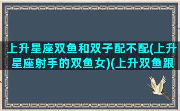 上升星座双鱼和双子配不配(上升星座射手的双鱼女)(上升双鱼跟什么星座最配)