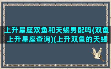 上升星座双鱼和天蝎男配吗(双鱼上升星座查询)(上升双鱼的天蝎)