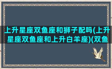 上升星座双鱼座和狮子配吗(上升星座双鱼座和上升白羊座)(双鱼上升狮子为啥可怕)