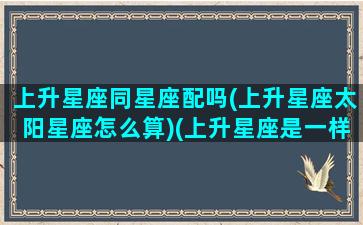 上升星座同星座配吗(上升星座太阳星座怎么算)(上升星座是一样的两个人合适吗)