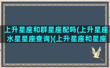 上升星座和群星座配吗(上升星座水星星座查询)(上升星座和星座有啥区别)