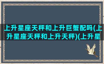 上升星座天秤和上升巨蟹配吗(上升星座天秤和上升天秤)(上升星座是天秤座的巨蟹座)