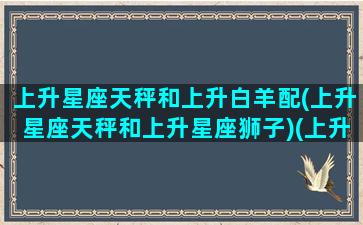 上升星座天秤和上升白羊配(上升星座天秤和上升星座狮子)(上升天秤座的白羊座女生)