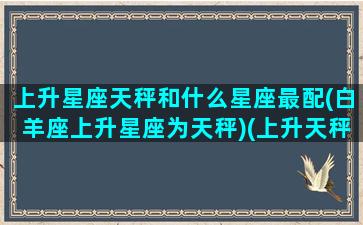 上升星座天秤和什么星座最配(白羊座上升星座为天秤)(上升天秤和哪个最配)