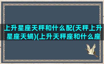 上升星座天秤和什么配(天秤上升星座天蝎)(上升天秤座和什么座最配)