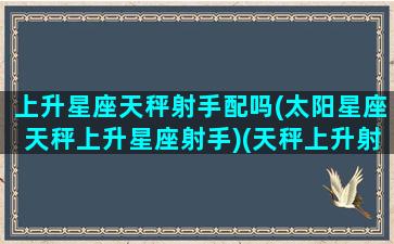 上升星座天秤射手配吗(太阳星座天秤上升星座射手)(天秤上升射手性格特点)