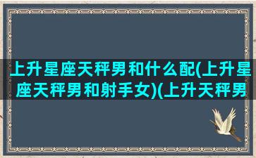 上升星座天秤男和什么配(上升星座天秤男和射手女)(上升天秤男长相特征)