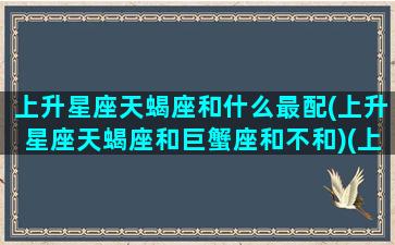 上升星座天蝎座和什么最配(上升星座天蝎座和巨蟹座和不和)(上升天蝎座和哪个星座最相配)