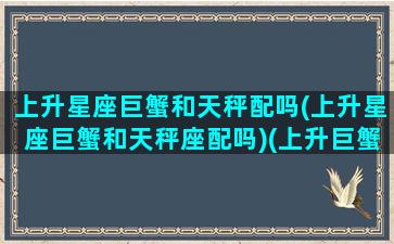 上升星座巨蟹和天秤配吗(上升星座巨蟹和天秤座配吗)(上升巨蟹的天秤座)