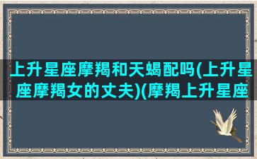 上升星座摩羯和天蝎配吗(上升星座摩羯女的丈夫)(摩羯上升星座天蝎座女生)