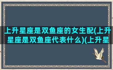 上升星座是双鱼座的女生配(上升星座是双鱼座代表什么)(上升星座双鱼座女生性格特点)