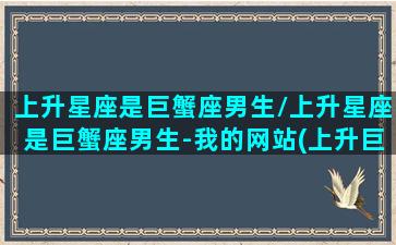 上升星座是巨蟹座男生/上升星座是巨蟹座男生-我的网站(上升巨蟹座男生的真实性格)