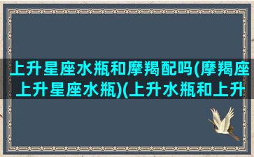 上升星座水瓶和摩羯配吗(摩羯座上升星座水瓶)(上升水瓶和上升摩羯最大的区别)