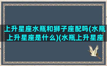 上升星座水瓶和狮子座配吗(水瓶上升星座是什么)(水瓶上升星座狮子座女生)