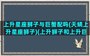 上升星座狮子与巨蟹配吗(天蝎上升星座狮子)(上升狮子和上升巨蟹配吗)