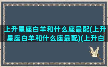 上升星座白羊和什么座最配(上升星座白羊和什么座最配)(上升白羊座配对)