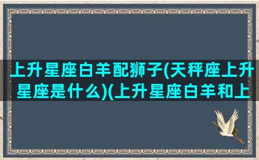 上升星座白羊配狮子(天秤座上升星座是什么)(上升星座白羊和上升星座天秤)