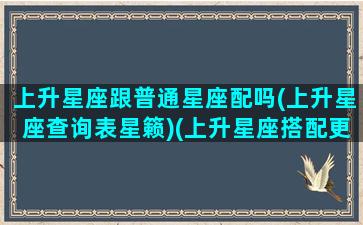 上升星座跟普通星座配吗(上升星座查询表星籁)(上升星座搭配更准吗)