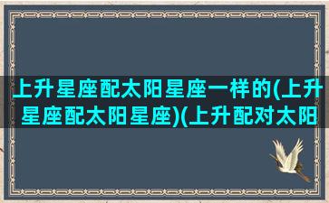 上升星座配太阳星座一样的(上升星座配太阳星座)(上升配对太阳星座)