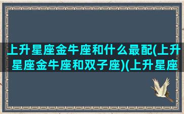 上升星座金牛座和什么最配(上升星座金牛座和双子座)(上升星座金牛和上升金牛和吗)