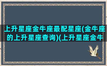 上升星座金牛座最配星座(金牛座的上升星座查询)(上升星座金牛和什么星座合适)