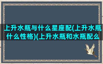 上升水瓶与什么星座配(上升水瓶什么性格)(上升水瓶和水瓶配么)