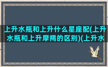 上升水瓶和上升什么星座配(上升水瓶和上升摩羯的区别)(上升水瓶和上升摩羯适合吗)